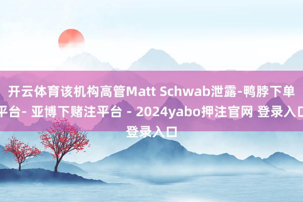 开云体育该机构高管Matt Schwab泄露-鸭脖下单平台- 亚博下赌注平台 - 2024yabo押注官网 登录入口
