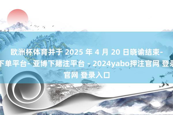 欧洲杯体育并于 2025 年 4 月 20 日晓谕结束-鸭脖下单平台- 亚博下赌注平台 - 2024yabo押注官网 登录入口