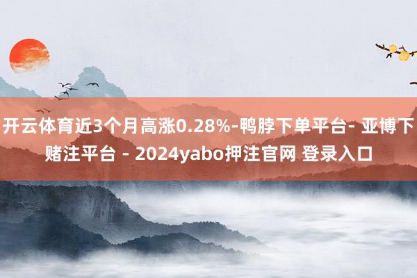 开云体育近3个月高涨0.28%-鸭脖下单平台- 亚博下赌注平台 - 2024yabo押注官网 登录入口