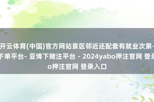 开云体育(中国)官方网站景区邻近还配套有就业次第-鸭脖下单平台- 亚博下赌注平台 - 2024yabo押注官网 登录入口