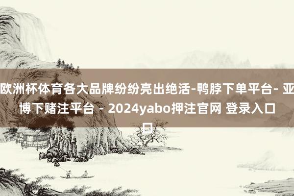 欧洲杯体育各大品牌纷纷亮出绝活-鸭脖下单平台- 亚博下赌注平台 - 2024yabo押注官网 登录入口