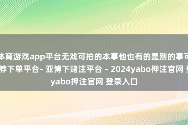 体育游戏app平台无戏可拍的本事他也有的是别的事可作念-鸭脖下单平台- 亚博下赌注平台 - 2024yabo押注官网 登录入口