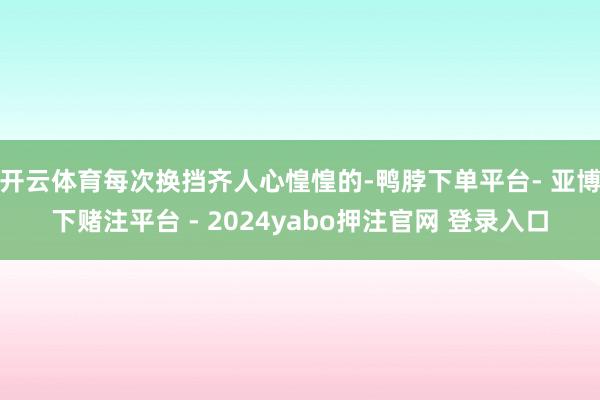 开云体育每次换挡齐人心惶惶的-鸭脖下单平台- 亚博下赌注平台 - 2024yabo押注官网 登录入口
