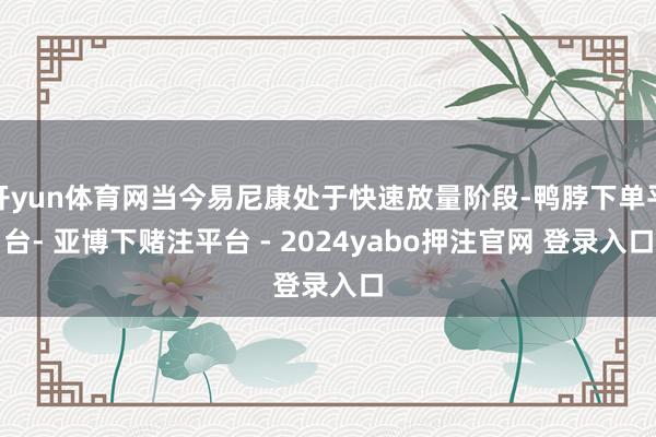开yun体育网当今易尼康处于快速放量阶段-鸭脖下单平台- 亚博下赌注平台 - 2024yabo押注官网 登录入口