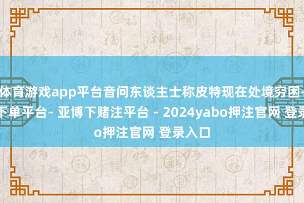体育游戏app平台音问东谈主士称皮特现在处境穷困-鸭脖下单平台- 亚博下赌注平台 - 2024yabo押注官网 登录入口