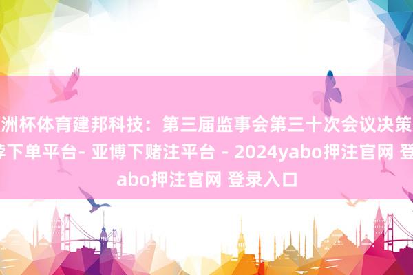 欧洲杯体育建邦科技：第三届监事会第三十次会议决策公告-鸭脖下单平台- 亚博下赌注平台 - 2024yabo押注官网 登录入口