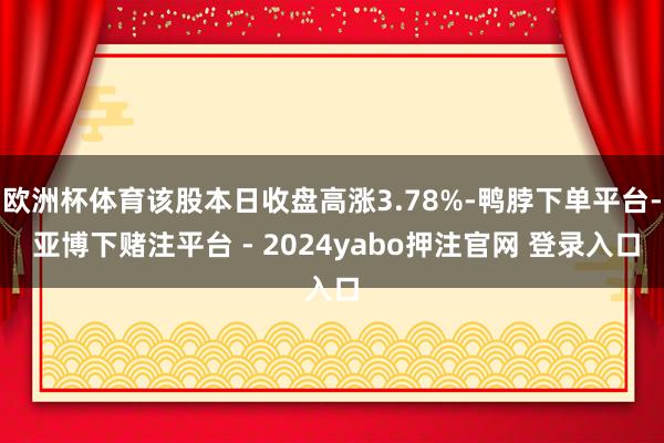 欧洲杯体育该股本日收盘高涨3.78%-鸭脖下单平台- 亚博下赌注平台 - 2024yabo押注官网 登录入口