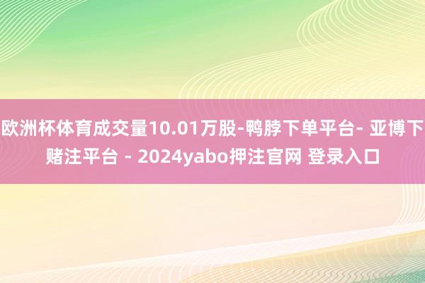 欧洲杯体育成交量10.01万股-鸭脖下单平台- 亚博下赌注平台 - 2024yabo押注官网 登录入口