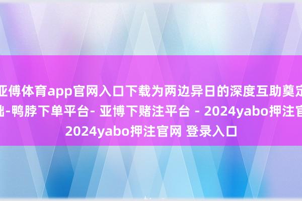 亚傅体育app官网入口下载为两边异日的深度互助奠定了坚实的基础-鸭脖下单平台- 亚博下赌注平台 - 2024yabo押注官网 登录入口