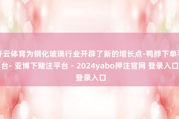 开云体育为钢化玻璃行业开辟了新的增长点-鸭脖下单平台- 亚博下赌注平台 - 2024yabo押注官网 登录入口