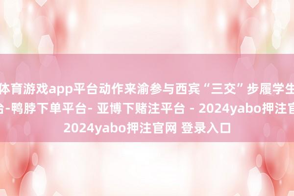 体育游戏app平台动作来渝参与西宾“三交”步履学生代表登上舞台-鸭脖下单平台- 亚博下赌注平台 - 2024yabo押注官网 登录入口