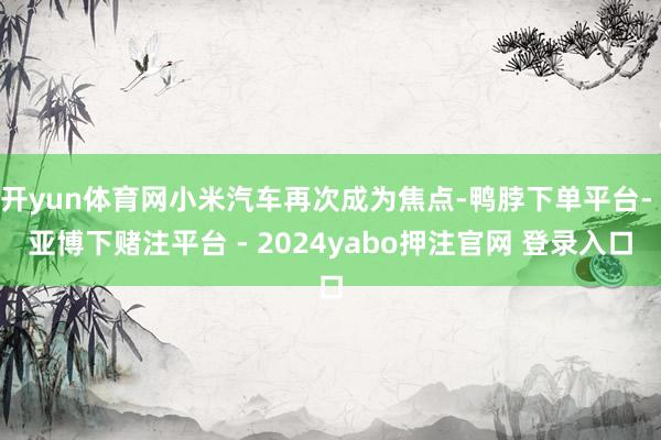 开yun体育网小米汽车再次成为焦点-鸭脖下单平台- 亚博下赌注平台 - 2024yabo押注官网 登录入口
