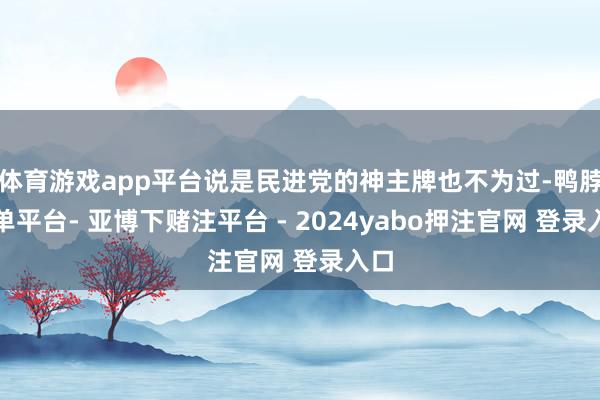 体育游戏app平台说是民进党的神主牌也不为过-鸭脖下单平台- 亚博下赌注平台 - 2024yabo押注官网 登录入口