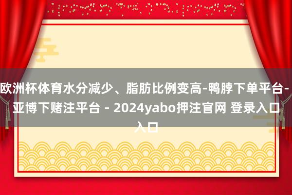 欧洲杯体育水分减少、脂肪比例变高-鸭脖下单平台- 亚博下赌注平台 - 2024yabo押注官网 登录入口