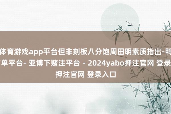 体育游戏app平台但非刻板八分饱周田明素质指出-鸭脖下单平台- 亚博下赌注平台 - 2024yabo押注官网 登录入口