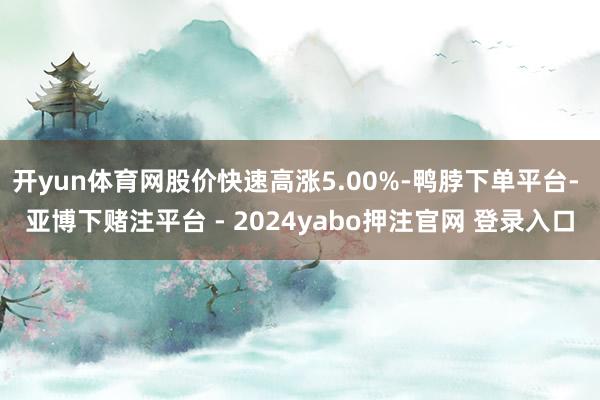 开yun体育网股价快速高涨5.00%-鸭脖下单平台- 亚博下赌注平台 - 2024yabo押注官网 登录入口