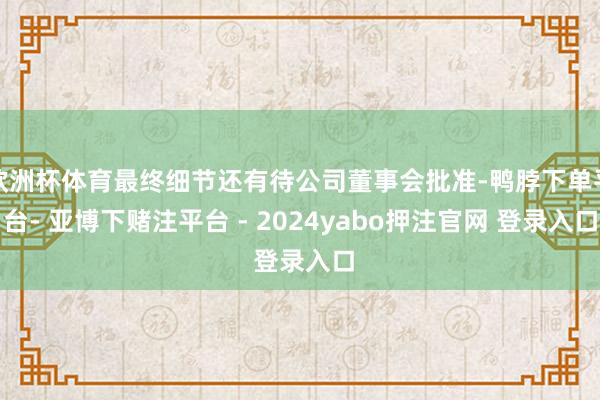 欧洲杯体育最终细节还有待公司董事会批准-鸭脖下单平台- 亚博下赌注平台 - 2024yabo押注官网 登录入口