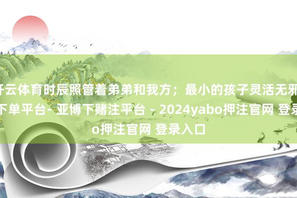 开云体育时辰照管着弟弟和我方；最小的孩子灵活无邪-鸭脖下单平台- 亚博下赌注平台 - 2024yabo押注官网 登录入口