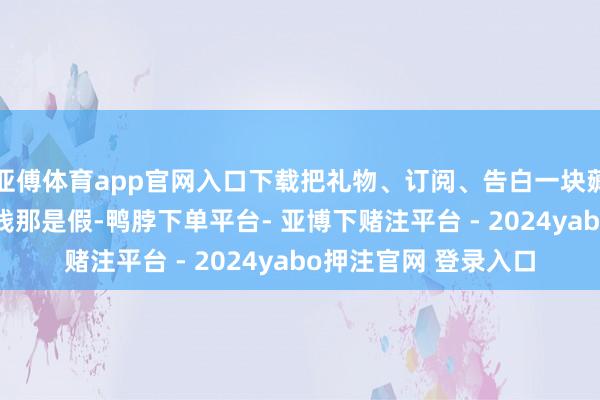 亚傅体育app官网入口下载把礼物、订阅、告白一块薅总结——要说不爱重钱那是假-鸭脖下单平台- 亚博下赌注平台 - 2024yabo押注官网 登录入口