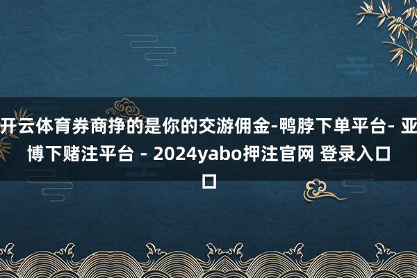 开云体育券商挣的是你的交游佣金-鸭脖下单平台- 亚博下赌注平台 - 2024yabo押注官网 登录入口