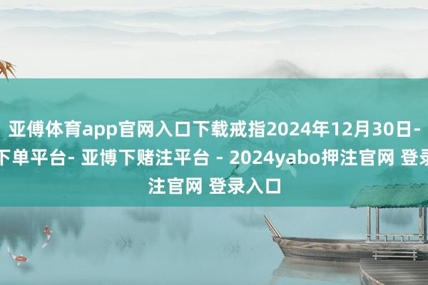 亚傅体育app官网入口下载戒指2024年12月30日-鸭脖下单平台- 亚博下赌注平台 - 2024yabo押注官网 登录入口