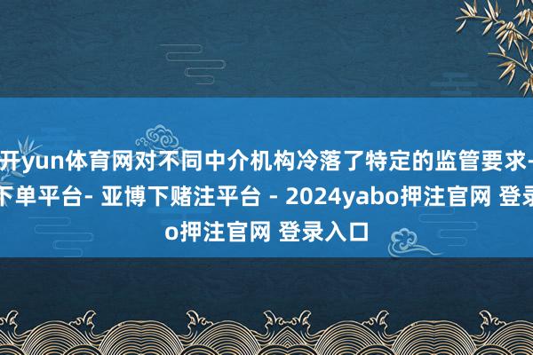 开yun体育网对不同中介机构冷落了特定的监管要求-鸭脖下单平台- 亚博下赌注平台 - 2024yabo押注官网 登录入口