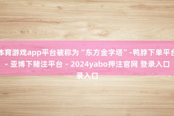 体育游戏app平台被称为“东方金字塔”-鸭脖下单平台- 亚博下赌注平台 - 2024yabo押注官网 登录入口