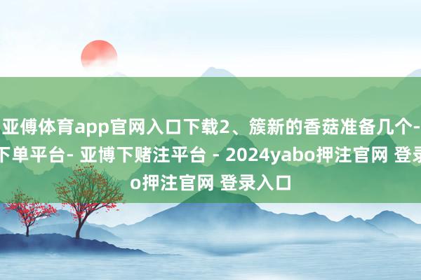 亚傅体育app官网入口下载2、簇新的香菇准备几个-鸭脖下单平台- 亚博下赌注平台 - 2024yabo押注官网 登录入口