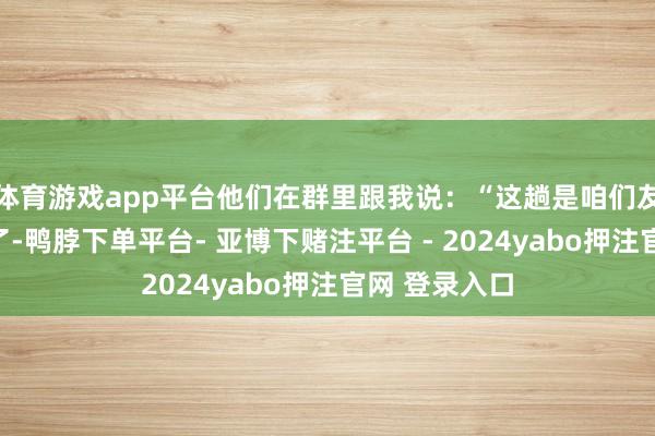 体育游戏app平台他们在群里跟我说：“这趟是咱们友谊的天花板了-鸭脖下单平台- 亚博下赌注平台 - 2024yabo押注官网 登录入口