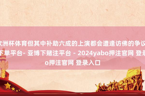 欧洲杯体育但其中补助六成的上演都会遭逢访佛的争议-鸭脖下单平台- 亚博下赌注平台 - 2024yabo押注官网 登录入口