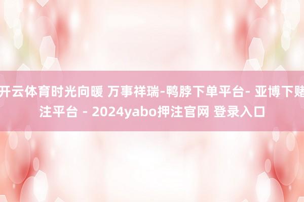 开云体育时光向暖 万事祥瑞-鸭脖下单平台- 亚博下赌注平台 - 2024yabo押注官网 登录入口