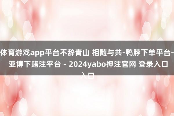 体育游戏app平台不辞青山 相随与共-鸭脖下单平台- 亚博下赌注平台 - 2024yabo押注官网 登录入口