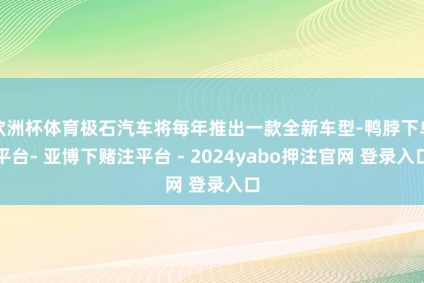 欧洲杯体育极石汽车将每年推出一款全新车型-鸭脖下单平台- 亚博下赌注平台 - 2024yabo押注官网 登录入口