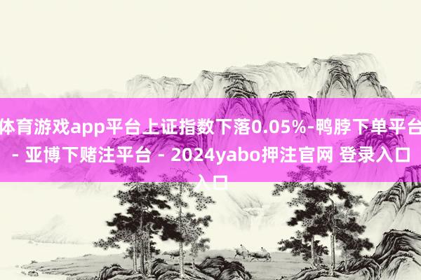 体育游戏app平台上证指数下落0.05%-鸭脖下单平台- 亚博下赌注平台 - 2024yabo押注官网 登录入口