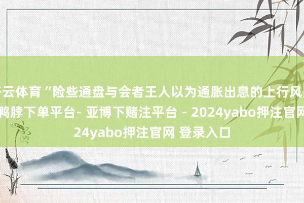 开云体育“险些通盘与会者王人以为通胀出息的上行风险增多了”-鸭脖下单平台- 亚博下赌注平台 - 2024yabo押注官网 登录入口