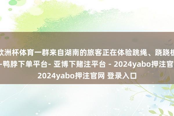 欧洲杯体育一群来自湖南的旅客正在体验跳绳、跷跷板等文娱项目-鸭脖下单平台- 亚博下赌注平台 - 2024yabo押注官网 登录入口