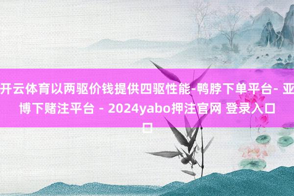 开云体育以两驱价钱提供四驱性能-鸭脖下单平台- 亚博下赌注平台 - 2024yabo押注官网 登录入口