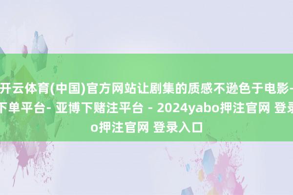 开云体育(中国)官方网站让剧集的质感不逊色于电影-鸭脖下单平台- 亚博下赌注平台 - 2024yabo押注官网 登录入口