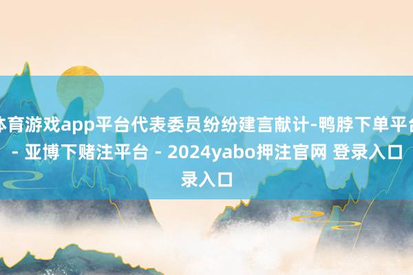 体育游戏app平台代表委员纷纷建言献计-鸭脖下单平台- 亚博下赌注平台 - 2024yabo押注官网 登录入口
