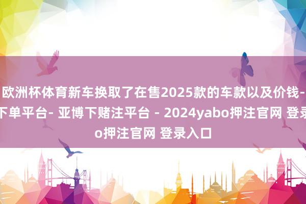 欧洲杯体育新车换取了在售2025款的车款以及价钱-鸭脖下单平台- 亚博下赌注平台 - 2024yabo押注官网 登录入口