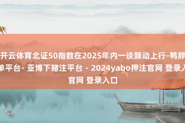 开云体育北证50指数在2025年内一谈颤动上行-鸭脖下单平台- 亚博下赌注平台 - 2024yabo押注官网 登录入口