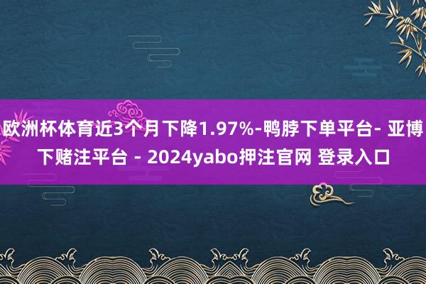 欧洲杯体育近3个月下降1.97%-鸭脖下单平台- 亚博下赌注平台 - 2024yabo押注官网 登录入口