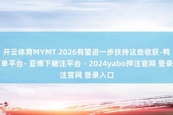 开云体育MYMT 2026有望进一步扶持这些收获-鸭脖下单平台- 亚博下赌注平台 - 2024yabo押注官网 登录入口
