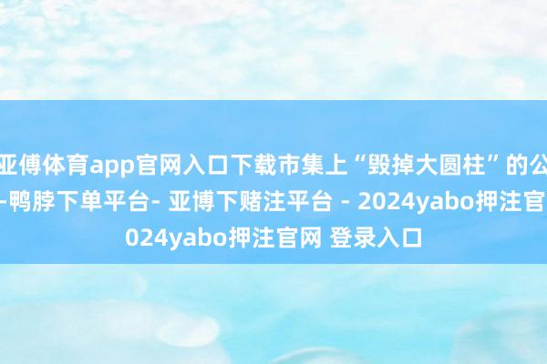 亚傅体育app官网入口下载市集上“毁掉大圆柱”的公论正在发酵-鸭脖下单平台- 亚博下赌注平台 - 2024yabo押注官网 登录入口
