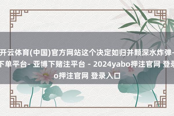 开云体育(中国)官方网站这个决定如归并颗深水炸弹-鸭脖下单平台- 亚博下赌注平台 - 2024yabo押注官网 登录入口