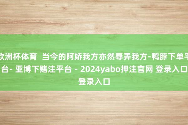 欧洲杯体育  当今的阿娇我方亦然辱弄我方-鸭脖下单平台- 亚博下赌注平台 - 2024yabo押注官网 登录入口