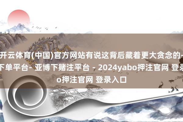 开云体育(中国)官方网站有说这背后藏着更大贪念的-鸭脖下单平台- 亚博下赌注平台 - 2024yabo押注官网 登录入口