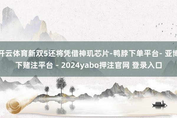 开云体育新双5还将凭借神玑芯片-鸭脖下单平台- 亚博下赌注平台 - 2024yabo押注官网 登录入口