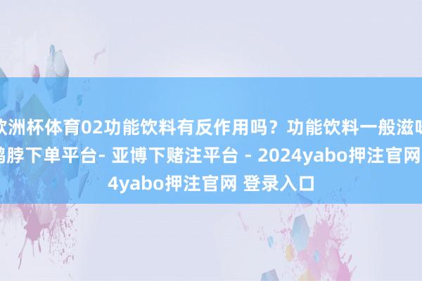 欧洲杯体育02功能饮料有反作用吗？功能饮料一般滋味皆可以-鸭脖下单平台- 亚博下赌注平台 - 2024yabo押注官网 登录入口