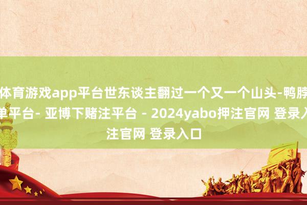 体育游戏app平台世东谈主翻过一个又一个山头-鸭脖下单平台- 亚博下赌注平台 - 2024yabo押注官网 登录入口